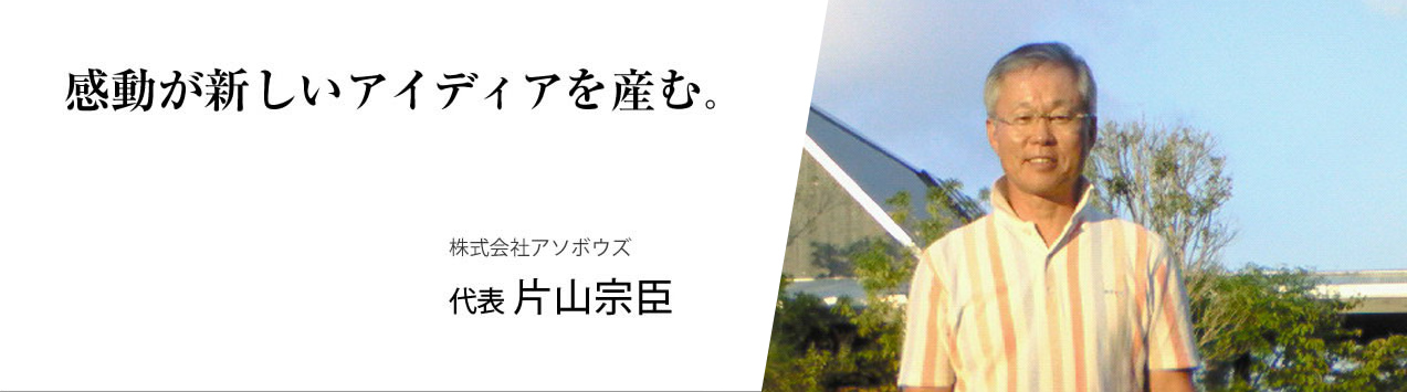 感動が新しいアイデアを生む　/　株式会社アソボウズ　/　 代表　/　片山宗巨