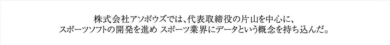 株式会社アソボウズでは、代表取締役の片山を中心に、スポーツソフトの開発を進め スポーツ業界にデータという概念を持ち込んだ。